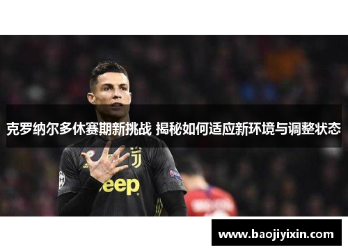 克罗纳尔多休赛期新挑战 揭秘如何适应新环境与调整状态